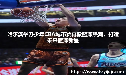 哈尔滨举办少年CBA城市赛再掀篮球热潮，打造未来篮球新星